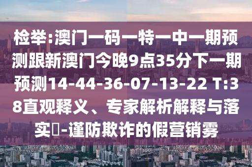 檢舉:澳門一碼一特一中一期預(yù)測跟新澳門今晚9點35分下一期預(yù)測14-44-36-07-13-22 T:38直觀釋義、專家解析解釋與落實?-謹(jǐn)防欺詐的假營銷霧