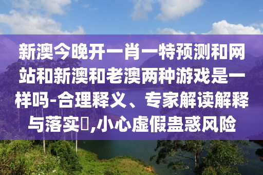 新澳今晚開一肖一特預測和網站和新澳和老澳兩種游戲是一樣嗎-合理釋義、專家解讀解釋與落實?,小心虛假蠱惑風險