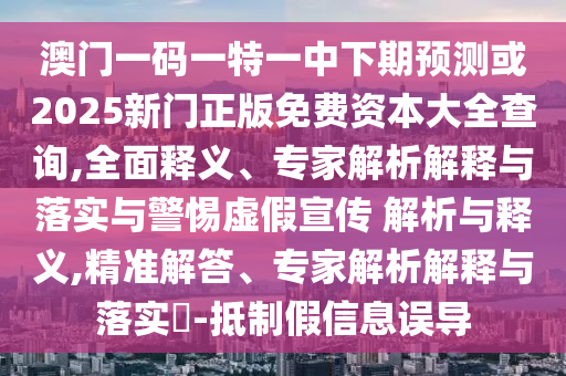澳門一碼一特一中下期預(yù)測或2025新門正版免費(fèi)資本大全查詢,全面釋義、專家解析解釋與落實(shí)與警惕虛假宣傳 解析與釋義,精準(zhǔn)解答、專家解析解釋與落實(shí)?-抵制假信息誤導(dǎo)