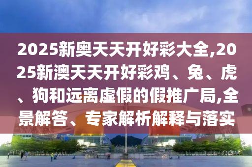 2025新奧天天開好彩大全,2025新澳天天開好彩雞、兔、虎、狗和遠離虛假的假推廣局,全景解答、專家解析解釋與落實