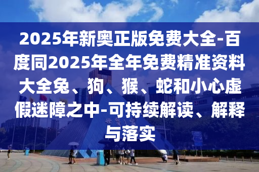 2025年新奧正版免費大全-百度同2025年全年免費精準(zhǔn)資料大全兔、狗、猴、蛇和小心虛假迷障之中-可持續(xù)解讀、解釋與落實