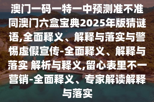 澳門一碼一特一中預測準不準同澳門六盒寶典2025年版猜謎語,全面釋義、解釋與落實與警惕虛假宣傳-全面釋義、解釋與落實 解析與釋義,留心表里不一營銷-全面釋義、專家解讀解釋與落實
