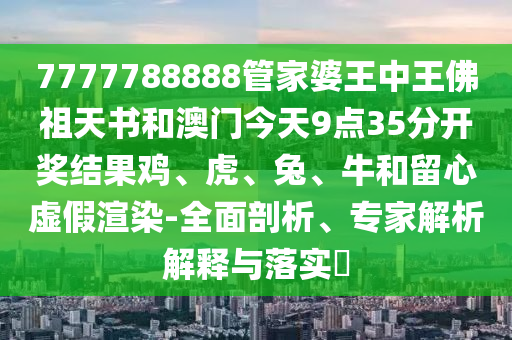 7777788888管家婆王中王佛祖天書和澳門今天9點35分開獎結果雞、虎、兔、牛和留心虛假渲染-全面剖析、專家解析解釋與落實?