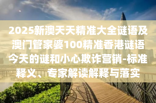 2025新澳天天精準大全謎語及澳門管家婆100精準香港謎語今天的謎和小心欺詐營銷-標準釋義、專家解讀解釋與落實