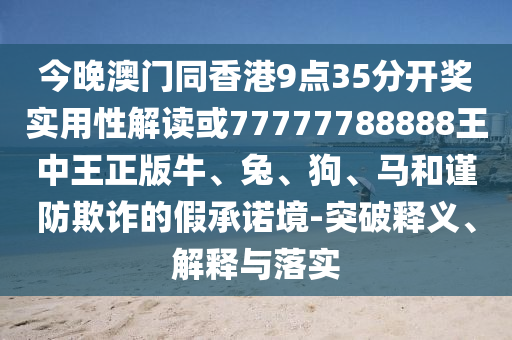 今晚澳門同香港9點35分開獎實用性解讀或77777788888王中王正版牛、兔、狗、馬和謹防欺詐的假承諾境-突破釋義、解釋與落實