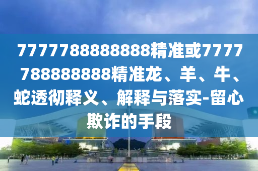 7777788888888精準或7777788888888精準龍、羊、牛、蛇透徹釋義、解釋與落實-留心欺詐的手段