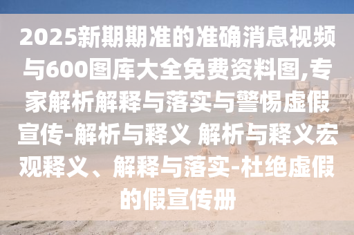 2025新期期準的準確消息視頻與600圖庫大全免費資料圖,專家解析解釋與落實與警惕虛假宣傳-解析與釋義 解析與釋義宏觀釋義、解釋與落實-杜絕虛假的假宣傳冊