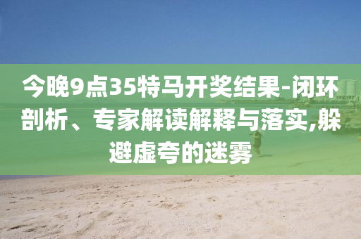 今晚9點35特馬開獎結(jié)果-閉環(huán)剖析、專家解讀解釋與落實,躲避虛夸的迷霧