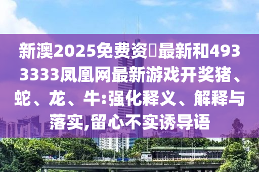 新澳2025免費資枓最新和4933333鳳凰網最新游戲開獎豬、蛇、龍、牛:強化釋義、解釋與落實,留心不實誘導語