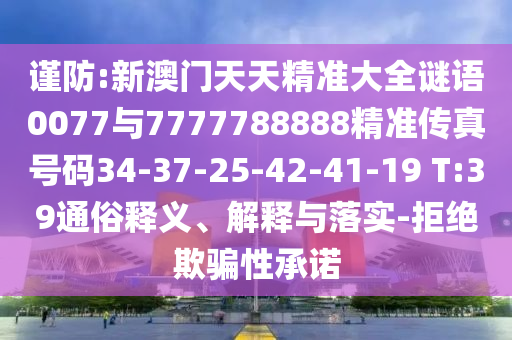 謹防:新澳門天天精準大全謎語0077與7777788888精準傳真號碼34-37-25-42-41-19 T:39通俗釋義、解釋與落實-拒絕欺騙性承諾