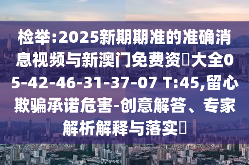 檢舉:2025新期期準的準確消息視頻與新澳門免費資枓大全05-42-46-31-37-07 T:45,留心欺騙承諾危害-創(chuàng)意解答、專家解析解釋與落實?