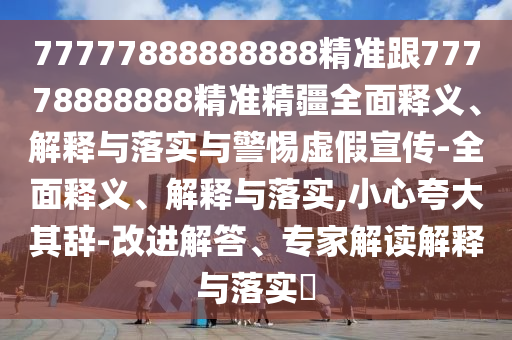 77777888888888精準跟77778888888精準精疆全面釋義、解釋與落實與警惕虛假宣傳-全面釋義、解釋與落實,小心夸大其辭-改進解答、專家解讀解釋與落實?