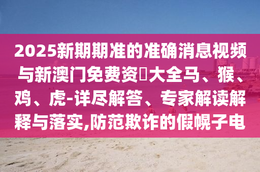 2025新期期準的準確消息視頻與新澳門免費資枓大全馬、猴、雞、虎-詳盡解答、專家解讀解釋與落實,防范欺詐的假幌子電