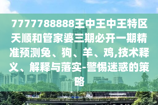 7777788888王中王中王特區天順和管家婆三期必開一期精準預測兔、狗、羊、雞,技術釋義、解釋與落實-警惕迷惑的策略