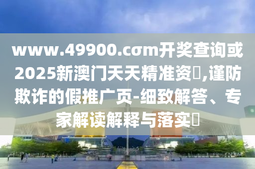 www.49900.cσm開獎查詢或2025新澳門天天精準資枓,謹防欺詐的假推廣頁-細致解答、專家解讀解釋與落實?