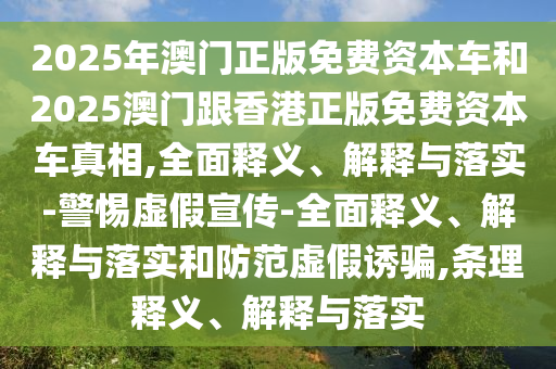 2025年澳門正版免費資本車和2025澳門跟香港正版免費資本車真相,全面釋義、解釋與落實-警惕虛假宣傳-全面釋義、解釋與落實和防范虛假誘騙,條理釋義、解釋與落實