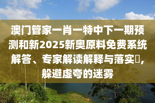 澳門管家一肖一特中下一期預測和新2025新奧原料免費系統解答、專家解讀解釋與落實?,躲避虛夸的迷霧