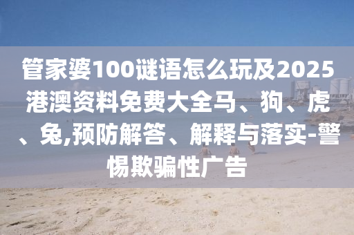 管家婆100謎語怎么玩及2025港澳資料免費大全馬、狗、虎、兔,預防解答、解釋與落實-警惕欺騙性廣告