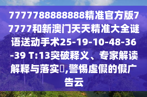 7777788888888精準(zhǔn)官方版77777和新澳門天天精準(zhǔn)大全謎語送動(dòng)手術(shù)25-19-10-48-36-39 T:13突破釋義、專家解讀解釋與落實(shí)?,警惕虛假的假廣告云