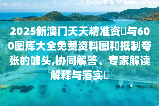 2025新澳門天天精準資枓與600圖庫大全免費資料圖和抵制夸張的噱頭,協同解答、專家解讀解釋與落實?
