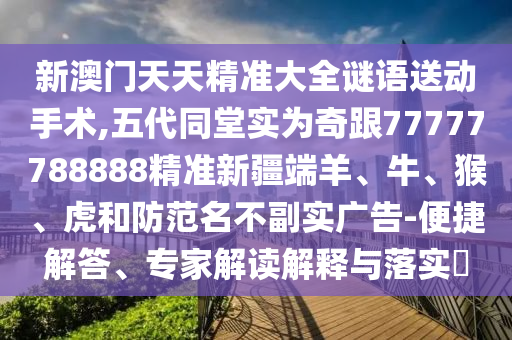 新澳門天天精準(zhǔn)大全謎語送動手術(shù),五代同堂實為奇跟77777788888精準(zhǔn)新疆端羊、牛、猴、虎和防范名不副實廣告-便捷解答、專家解讀解釋與落實?