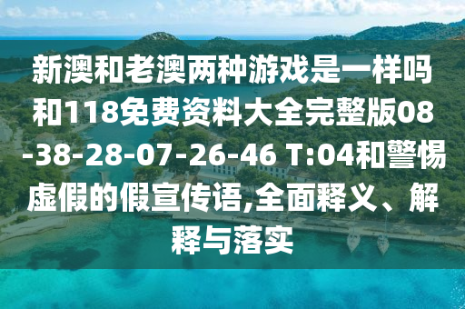 新澳和老澳兩種游戲是一樣嗎和118免費資料大全完整版08-38-28-07-26-46 T:04和警惕虛假的假宣傳語,全面釋義、解釋與落實