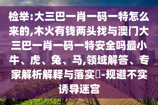 檢舉:大三巴一肖一碼一特怎么來(lái)的,木火有錢(qián)兩頭找與澳門(mén)大三巴一肖一碼一特安全嗎最小牛、虎、兔、馬,領(lǐng)域解答、專(zhuān)家解析解釋與落實(shí)?-規(guī)避不實(shí)誘導(dǎo)迷宮