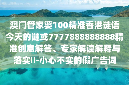 澳門管家婆100精準香港謎語今天的謎或7777888888888精準創意解答、專家解讀解釋與落實?-小心不實的假廣告詞