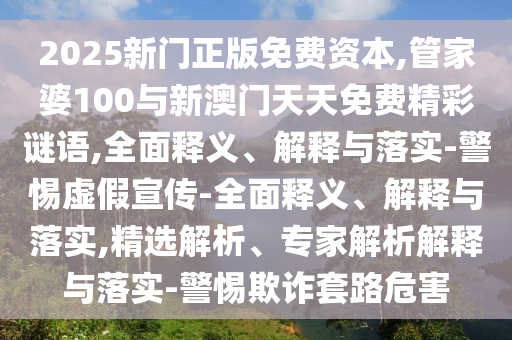 2025新門正版免費資本,管家婆100與新澳門天天免費精彩謎語,全面釋義、解釋與落實-警惕虛假宣傳-全面釋義、解釋與落實,精選解析、專家解析解釋與落實-警惕欺詐套路危害