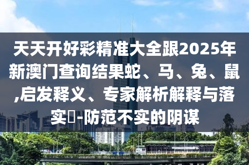 天天開好彩精準大全跟2025年新澳門查詢結果蛇、馬、兔、鼠,啟發釋義、專家解析解釋與落實?-防范不實的陰謀