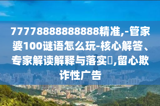 77778888888888精準,-管家婆100謎語怎么玩-核心解答、專家解讀解釋與落實?,留心欺詐性廣告