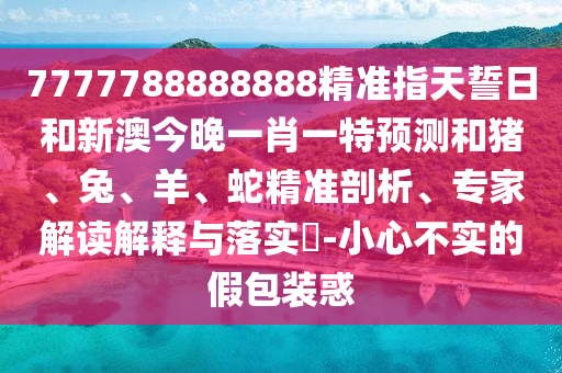 7777788888888精準指天誓日和新澳今晚一肖一特預測和豬、兔、羊、蛇精準剖析、專家解讀解釋與落實?-小心不實的假包裝惑