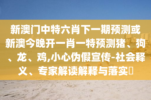 新澳門中特六肖下一期預測或新澳今晚開一肖一特預測豬、狗、龍、雞,小心偽假宣傳-社會釋義、專家解讀解釋與落實?