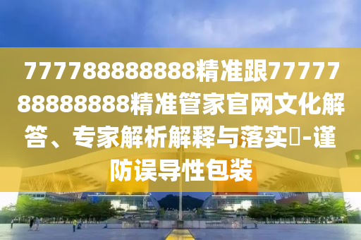 777788888888精準(zhǔn)跟7777788888888精準(zhǔn)管家官網(wǎng)文化解答、專家解析解釋與落實(shí)?-謹(jǐn)防誤導(dǎo)性包裝