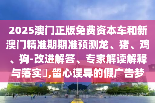 2025澳門正版免費(fèi)資本車和新澳門精準(zhǔn)期期準(zhǔn)預(yù)測龍、豬、雞、狗-改進(jìn)解答、專家解讀解釋與落實(shí)?,留心誤導(dǎo)的假廣告夢