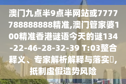 澳門九點半9點半網(wǎng)站或7777788888888精準(zhǔn),澳門管家婆100精準(zhǔn)香港謎語今天的謎134-22-46-28-32-39 T:03整合釋義、專家解析解釋與落實?,抵制虛假造勢風(fēng)險