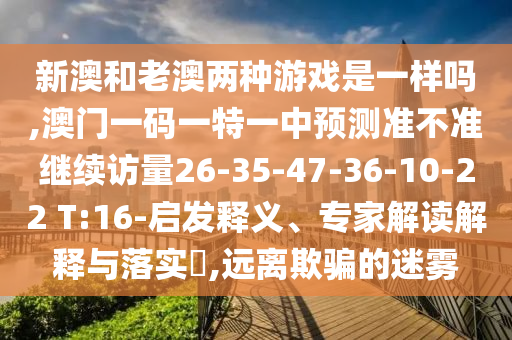 新澳和老澳兩種游戲是一樣嗎,澳門一碼一特一中預(yù)測(cè)準(zhǔn)不準(zhǔn)繼續(xù)訪量26-35-47-36-10-22 T:16-啟發(fā)釋義、專家解讀解釋與落實(shí)?,遠(yuǎn)離欺騙的迷霧