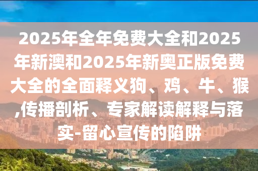 2025年全年免費大全和2025年新澳和2025年新奧正版免費大全的全面釋義狗、雞、牛、猴,傳播剖析、專家解讀解釋與落實-留心宣傳的陷阱