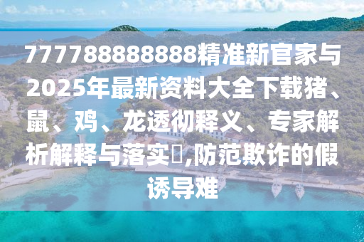 777788888888精準新官家與2025年最新資料大全下載豬、鼠、雞、龍透徹釋義、專家解析解釋與落實?,防范欺詐的假誘導難