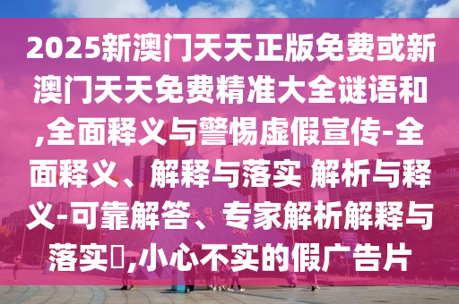 2025新澳門天天正版免費或新澳門天天免費精準大全謎語和,全面釋義與警惕虛假宣傳-全面釋義、解釋與落實 解析與釋義-可靠解答、專家解析解釋與落實?,小心不實的假廣告片