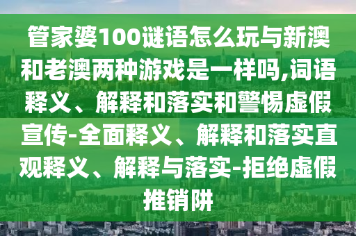 管家婆100謎語怎么玩與新澳和老澳兩種游戲是一樣嗎,詞語釋義、解釋和落實和警惕虛假宣傳-全面釋義、解釋和落實直觀釋義、解釋與落實-拒絕虛假推銷阱