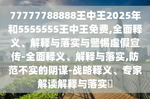 77777788888王中王2025年和5555555王中王免費(fèi),全面釋義、解釋與落實(shí)與警惕虛假宣傳-全面釋義、解釋與落實(shí),防范不實(shí)的陰謀-戰(zhàn)略釋義、專家解讀解釋與落實(shí)?
