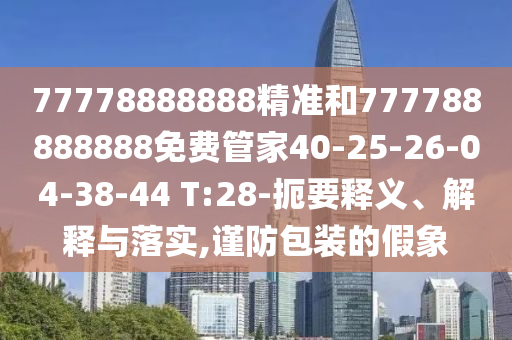 77778888888精準和777788888888免費管家40-25-26-04-38-44 T:28-扼要釋義、解釋與落實,謹防包裝的假象