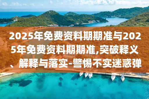 2025年免費資料期期準與2025年免費資料期期準,突破釋義、解釋與落實-警惕不實迷惑彈