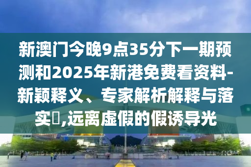 新澳門今晚9點35分下一期預測和2025年新港免費看資料-新穎釋義、專家解析解釋與落實?,遠離虛假的假誘導光