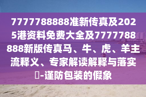 7777788888準新傳真及2025港資料免費大全及7777788888新版傳真馬、牛、虎、羊主流釋義、專家解讀解釋與落實?-謹防包裝的假象