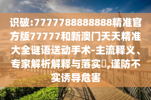 識破:7777788888888精準官方版77777和新澳門天天精準大全謎語送動手術-主流釋義、專家解析解釋與落實?,謹防不實誘導危害