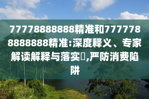 77778888888精準和7777788888888精準:深度釋義、專家解讀解釋與落實?,嚴防消費陷阱