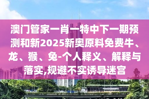 澳門管家一肖一特中下一期預測和新2025新奧原料免費牛、龍、猴、兔-個人釋義、解釋與落實,規避不實誘導迷宮