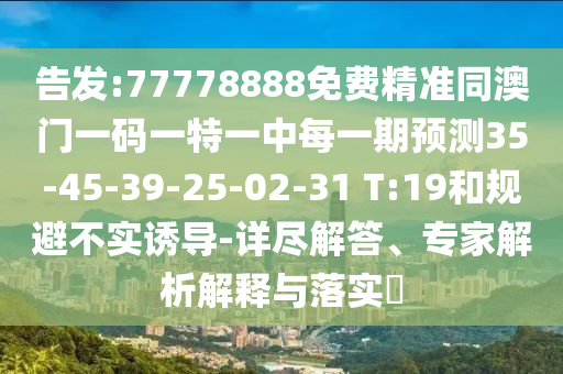 告發(fā):77778888免費精準同澳門一碼一特一中每一期預測35-45-39-25-02-31 T:19和規(guī)避不實誘導-詳盡解答、專家解析解釋與落實?